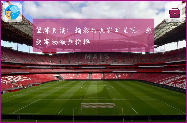 篮球直播：精彩对决实时呈现，感受赛场激烈拼搏