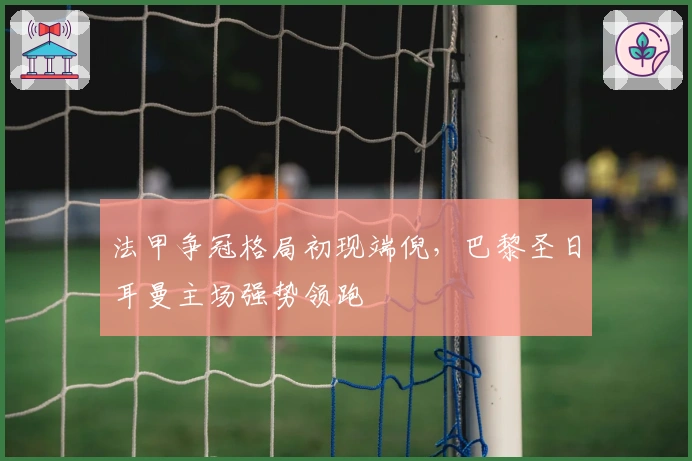 法甲争冠格局初现端倪，巴黎圣日耳曼主场强势领跑