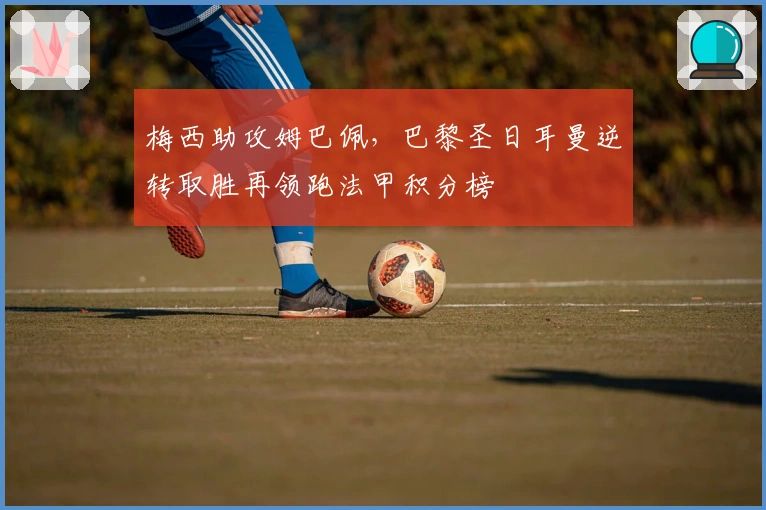 梅西助攻姆巴佩，巴黎圣日耳曼逆转取胜再领跑法甲积分榜