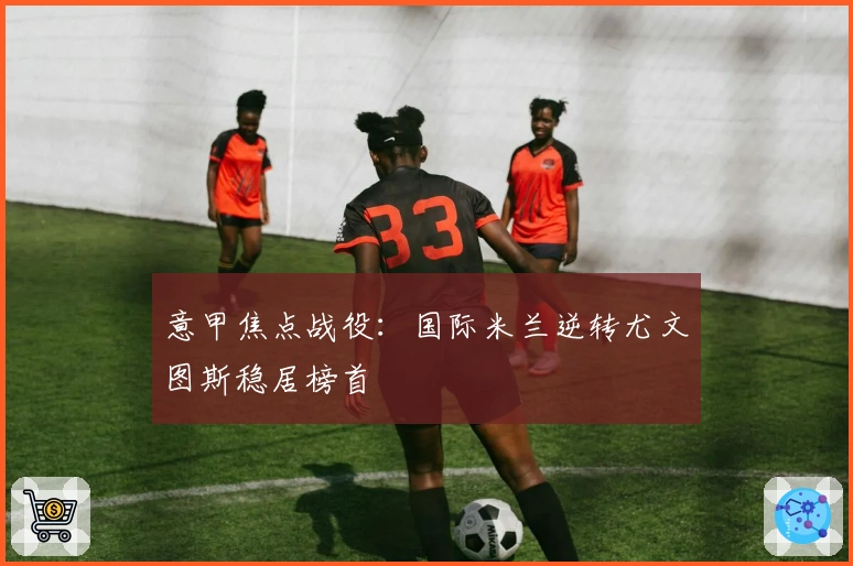 意甲焦点战役：国际米兰逆转尤文图斯稳居榜首