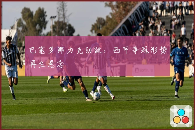 巴塞罗那力克劲敌，西甲争冠形势再生悬念