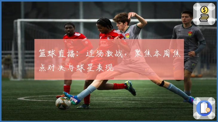 篮球直播：连场激战，聚焦本周焦点对决与球星表现