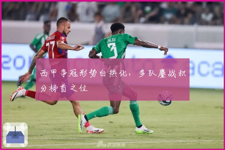 西甲争冠形势白热化，多队鏖战积分榜首之位
