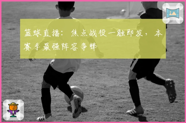 篮球直播：焦点战役一触即发，本赛季最强阵容争锋